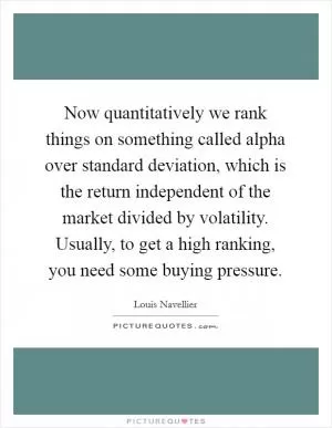 Now quantitatively we rank things on something called alpha over standard deviation, which is the return independent of the market divided by volatility. Usually, to get a high ranking, you need some buying pressure Picture Quote #1