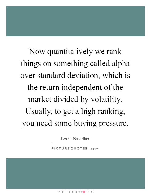 Now quantitatively we rank things on something called alpha over standard deviation, which is the return independent of the market divided by volatility. Usually, to get a high ranking, you need some buying pressure. Picture Quote #1