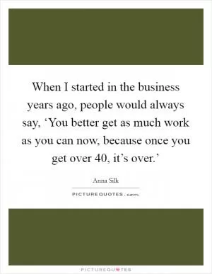 When I started in the business years ago, people would always say, ‘You better get as much work as you can now, because once you get over 40, it’s over.’ Picture Quote #1