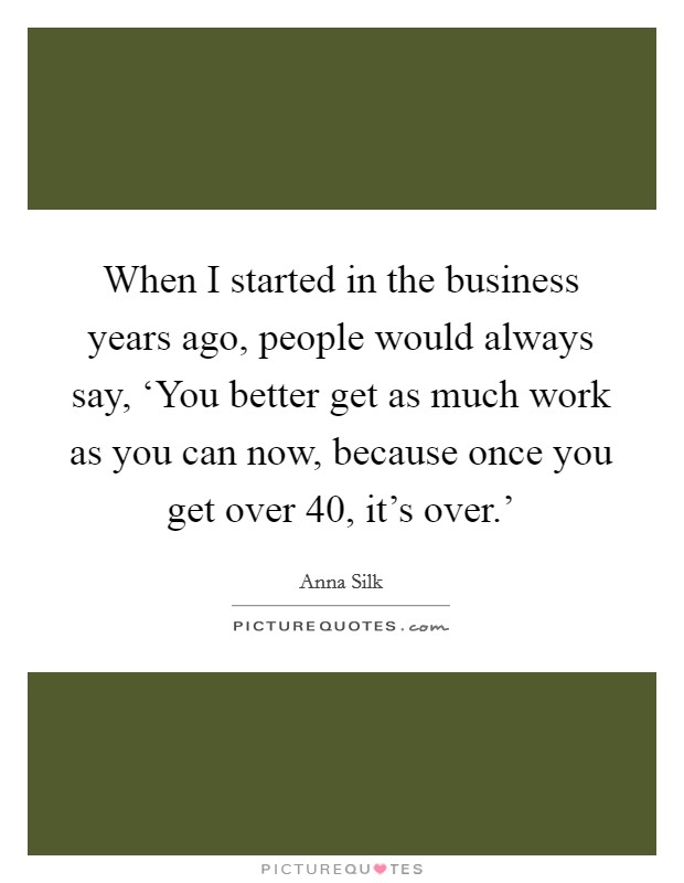 When I started in the business years ago, people would always say, ‘You better get as much work as you can now, because once you get over 40, it's over.' Picture Quote #1