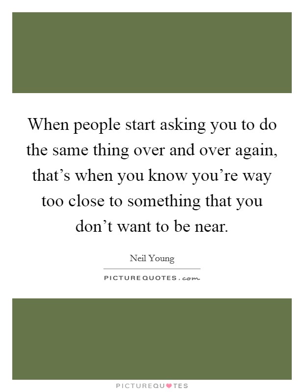 When people start asking you to do the same thing over and over again, that's when you know you're way too close to something that you don't want to be near. Picture Quote #1