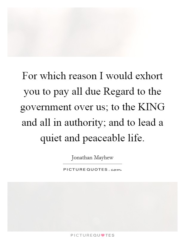 For which reason I would exhort you to pay all due Regard to the government over us; to the KING and all in authority; and to lead a quiet and peaceable life. Picture Quote #1