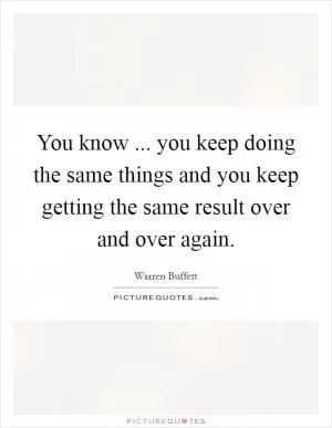 You know ... you keep doing the same things and you keep getting the same result over and over again Picture Quote #1