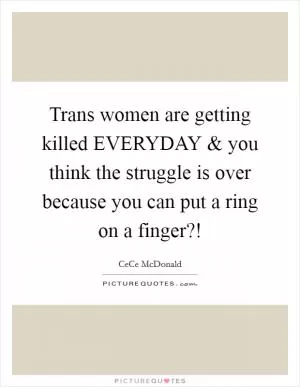 Trans women are getting killed EVERYDAY and you think the struggle is over because you can put a ring on a finger?! Picture Quote #1