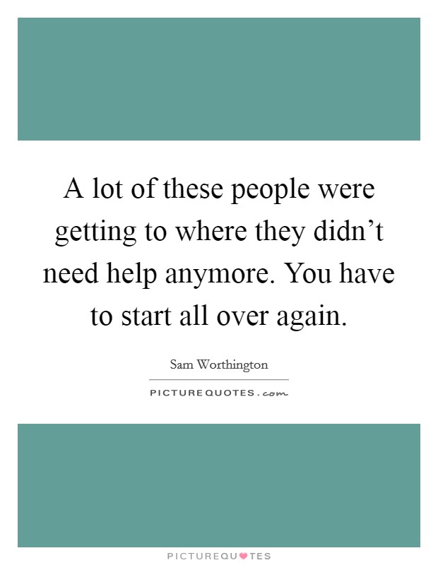 A lot of these people were getting to where they didn't need help anymore. You have to start all over again. Picture Quote #1