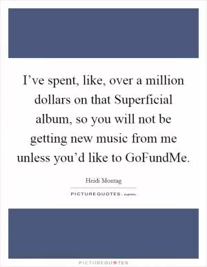 I’ve spent, like, over a million dollars on that Superficial album, so you will not be getting new music from me unless you’d like to GoFundMe Picture Quote #1