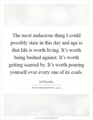 The most audacious thing I could possibly state in this day and age is that life is worth living. It’s worth being bashed against. It’s worth getting scarred by. It’s worth pouring yourself over every one of its coals Picture Quote #1