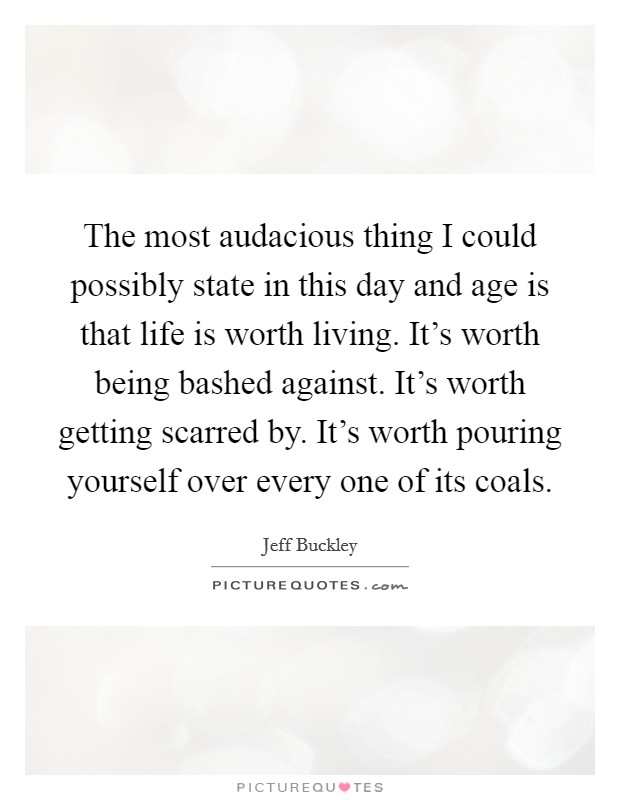 The most audacious thing I could possibly state in this day and age is that life is worth living. It's worth being bashed against. It's worth getting scarred by. It's worth pouring yourself over every one of its coals. Picture Quote #1