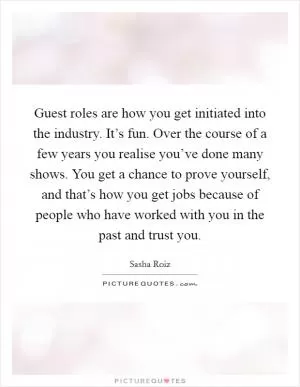 Guest roles are how you get initiated into the industry. It’s fun. Over the course of a few years you realise you’ve done many shows. You get a chance to prove yourself, and that’s how you get jobs because of people who have worked with you in the past and trust you Picture Quote #1