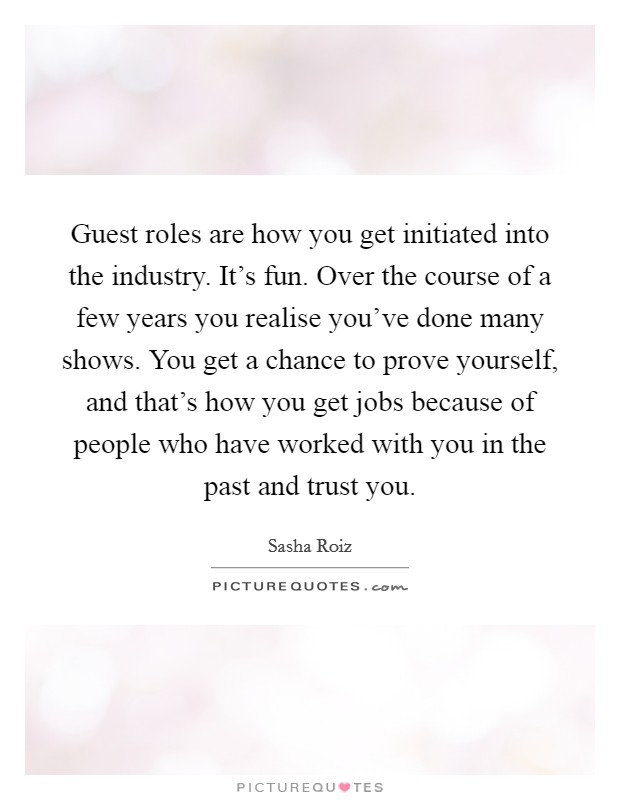 Guest roles are how you get initiated into the industry. It's fun. Over the course of a few years you realise you've done many shows. You get a chance to prove yourself, and that's how you get jobs because of people who have worked with you in the past and trust you. Picture Quote #1