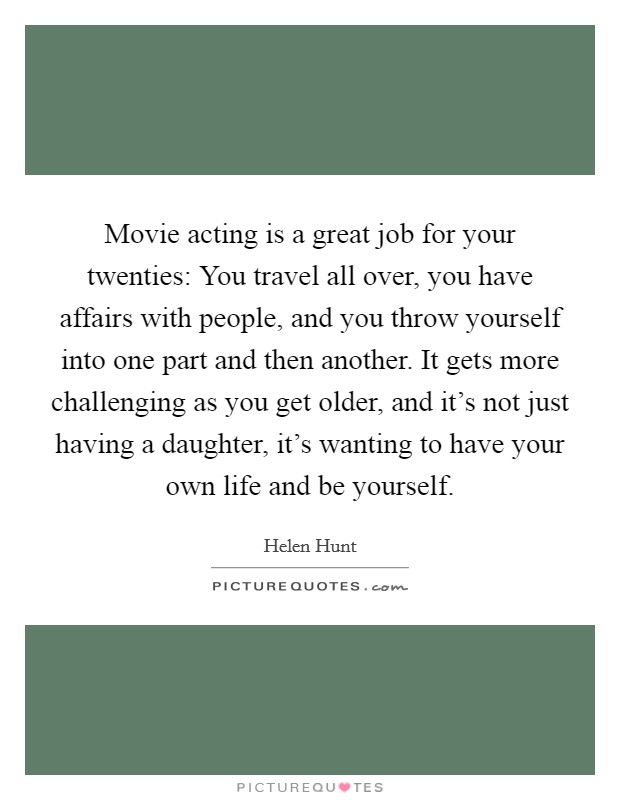 Movie acting is a great job for your twenties: You travel all over, you have affairs with people, and you throw yourself into one part and then another. It gets more challenging as you get older, and it's not just having a daughter, it's wanting to have your own life and be yourself. Picture Quote #1