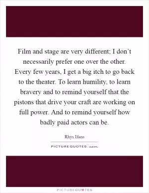 Film and stage are very different; I don’t necessarily prefer one over the other. Every few years, I get a big itch to go back to the theater. To learn humility, to learn bravery and to remind yourself that the pistons that drive your craft are working on full power. And to remind yourself how badly paid actors can be Picture Quote #1