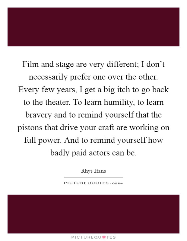 Film and stage are very different; I don't necessarily prefer one over the other. Every few years, I get a big itch to go back to the theater. To learn humility, to learn bravery and to remind yourself that the pistons that drive your craft are working on full power. And to remind yourself how badly paid actors can be. Picture Quote #1