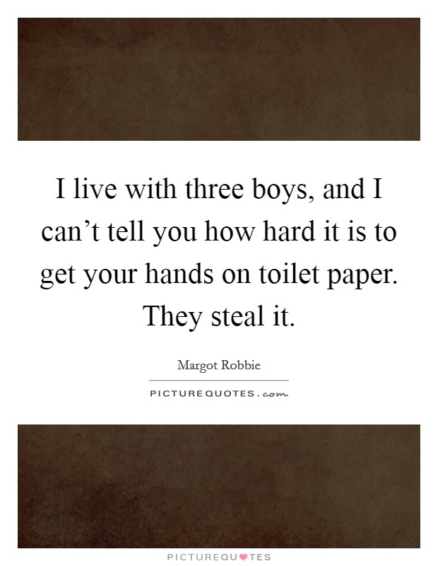 I live with three boys, and I can't tell you how hard it is to get your hands on toilet paper. They steal it. Picture Quote #1
