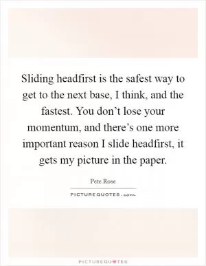 Sliding headfirst is the safest way to get to the next base, I think, and the fastest. You don’t lose your momentum, and there’s one more important reason I slide headfirst, it gets my picture in the paper Picture Quote #1