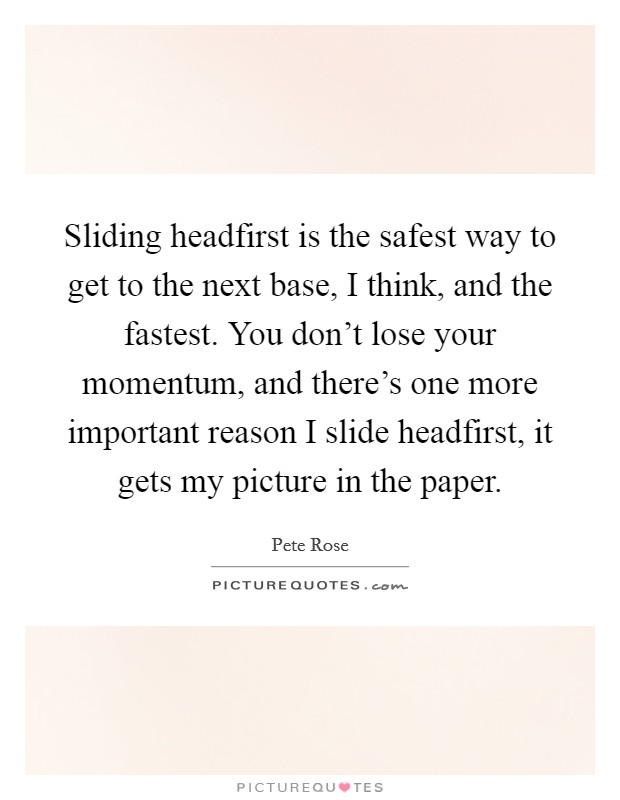 Sliding headfirst is the safest way to get to the next base, I think, and the fastest. You don't lose your momentum, and there's one more important reason I slide headfirst, it gets my picture in the paper. Picture Quote #1