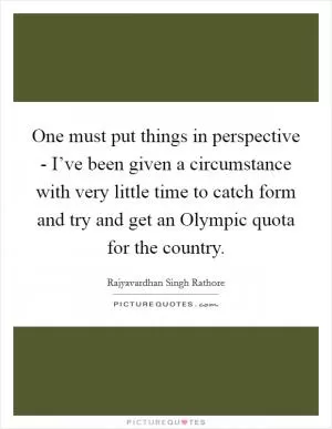 One must put things in perspective - I’ve been given a circumstance with very little time to catch form and try and get an Olympic quota for the country Picture Quote #1