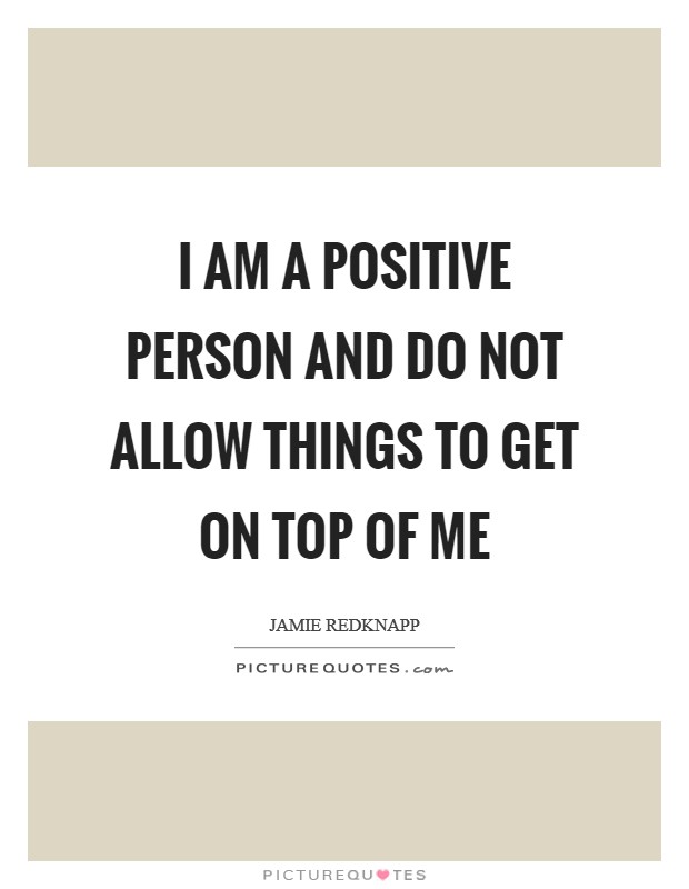 I am a positive person and do not allow things to get on top of me Picture Quote #1