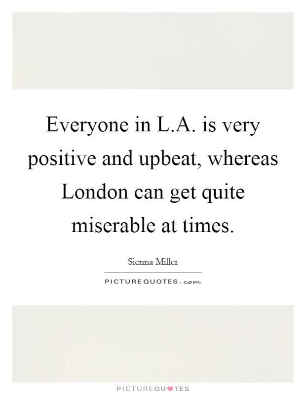 Everyone in L.A. is very positive and upbeat, whereas London can get quite miserable at times. Picture Quote #1