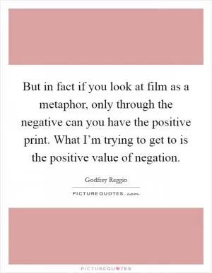 But in fact if you look at film as a metaphor, only through the negative can you have the positive print. What I’m trying to get to is the positive value of negation Picture Quote #1