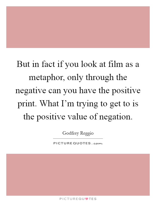 But in fact if you look at film as a metaphor, only through the negative can you have the positive print. What I'm trying to get to is the positive value of negation. Picture Quote #1