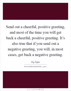 Send out a cheerful, positive greeting, and most of the time you will get back a cheerful, positive greeting. It’s also true that if you send out a negative greeting, you will, in most cases, get back a negative greeting Picture Quote #1