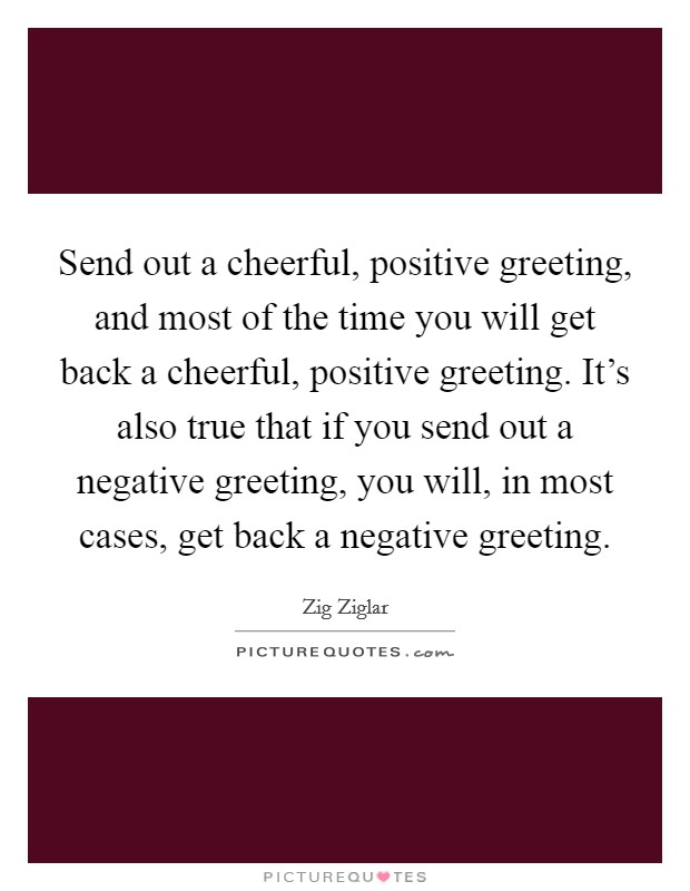 Send out a cheerful, positive greeting, and most of the time you will get back a cheerful, positive greeting. It's also true that if you send out a negative greeting, you will, in most cases, get back a negative greeting. Picture Quote #1