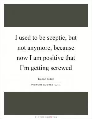 I used to be sceptic, but not anymore, because now I am positive that I’m getting screwed Picture Quote #1