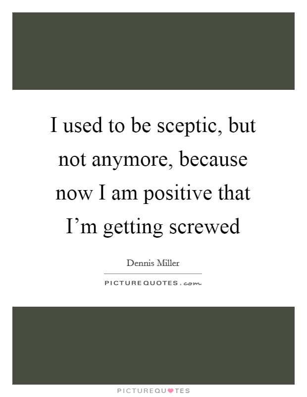 I used to be sceptic, but not anymore, because now I am positive that I'm getting screwed Picture Quote #1