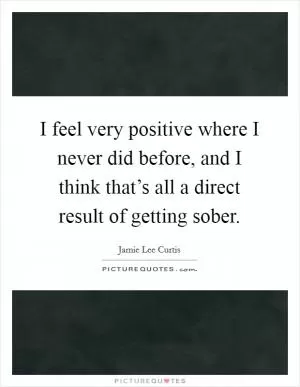 I feel very positive where I never did before, and I think that’s all a direct result of getting sober Picture Quote #1
