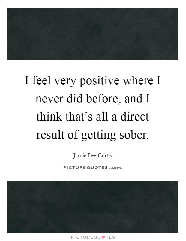 I feel very positive where I never did before, and I think that's all a direct result of getting sober. Picture Quote #1