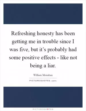 Refreshing honesty has been getting me in trouble since I was five, but it’s probably had some positive effects - like not being a liar Picture Quote #1
