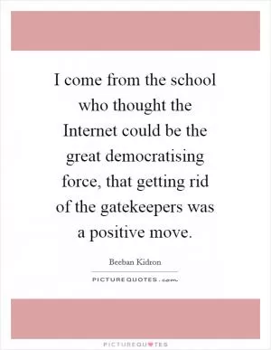 I come from the school who thought the Internet could be the great democratising force, that getting rid of the gatekeepers was a positive move Picture Quote #1