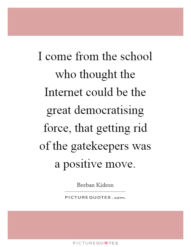 I come from the school who thought the Internet could be the great democratising force, that getting rid of the gatekeepers was a positive move. Picture Quote #1