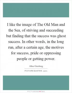 I like the image of The Old Man and the Sea, of striving and succeeding but finding that the success was ghost success. In other words, in the long run, after a certain age, the motives for success, pride or oppressing people or getting power Picture Quote #1