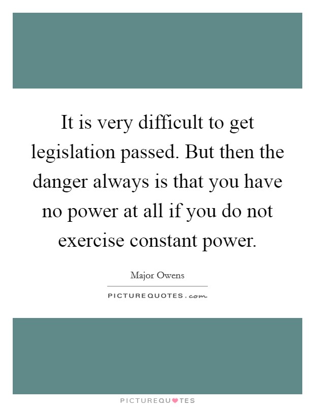 It is very difficult to get legislation passed. But then the danger always is that you have no power at all if you do not exercise constant power. Picture Quote #1