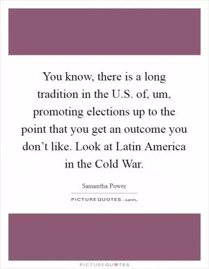 You know, there is a long tradition in the U.S. of, um, promoting elections up to the point that you get an outcome you don’t like. Look at Latin America in the Cold War Picture Quote #1