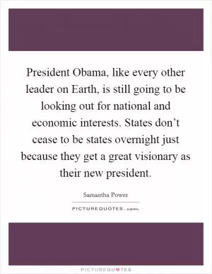 President Obama, like every other leader on Earth, is still going to be looking out for national and economic interests. States don’t cease to be states overnight just because they get a great visionary as their new president Picture Quote #1