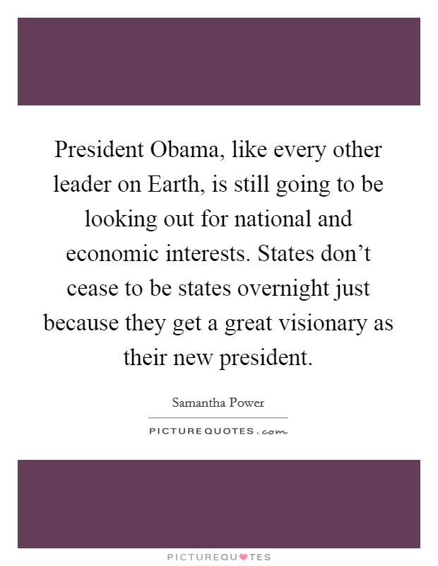 President Obama, like every other leader on Earth, is still going to be looking out for national and economic interests. States don't cease to be states overnight just because they get a great visionary as their new president. Picture Quote #1