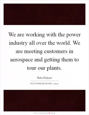 We are working with the power industry all over the world. We are meeting customers in aerospace and getting them to tour our plants Picture Quote #1
