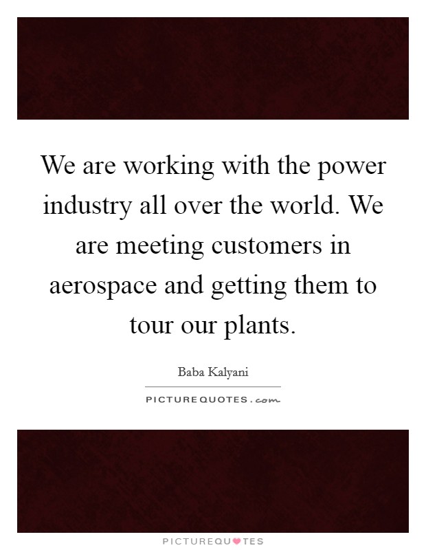 We are working with the power industry all over the world. We are meeting customers in aerospace and getting them to tour our plants. Picture Quote #1
