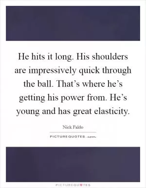 He hits it long. His shoulders are impressively quick through the ball. That’s where he’s getting his power from. He’s young and has great elasticity Picture Quote #1