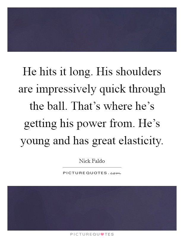 He hits it long. His shoulders are impressively quick through the ball. That's where he's getting his power from. He's young and has great elasticity. Picture Quote #1