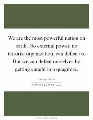 We are the most powerful nation on earth. No external power, no terrorist organization, can defeat us. But we can defeat ourselves by getting caught in a quagmire Picture Quote #1