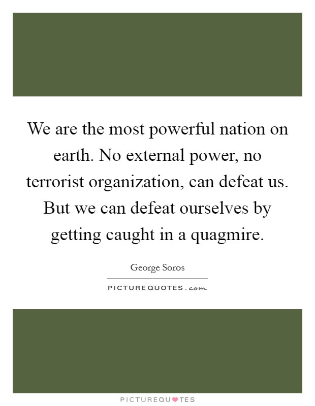 We are the most powerful nation on earth. No external power, no terrorist organization, can defeat us. But we can defeat ourselves by getting caught in a quagmire. Picture Quote #1