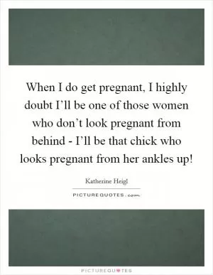 When I do get pregnant, I highly doubt I’ll be one of those women who don’t look pregnant from behind - I’ll be that chick who looks pregnant from her ankles up! Picture Quote #1