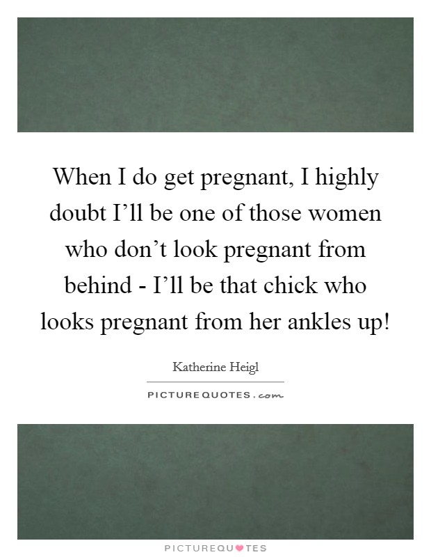 When I do get pregnant, I highly doubt I'll be one of those women who don't look pregnant from behind - I'll be that chick who looks pregnant from her ankles up! Picture Quote #1