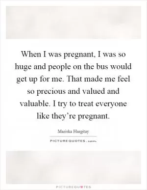 When I was pregnant, I was so huge and people on the bus would get up for me. That made me feel so precious and valued and valuable. I try to treat everyone like they’re pregnant Picture Quote #1