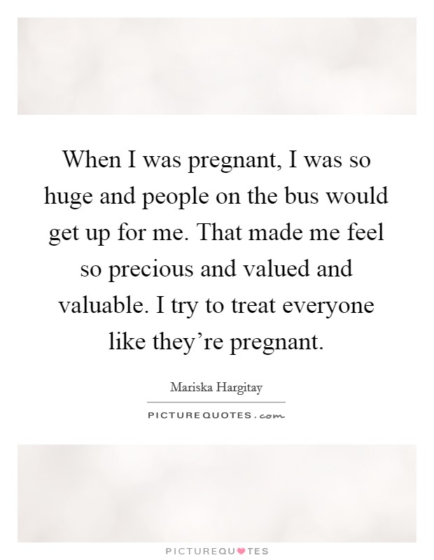 When I was pregnant, I was so huge and people on the bus would get up for me. That made me feel so precious and valued and valuable. I try to treat everyone like they're pregnant. Picture Quote #1