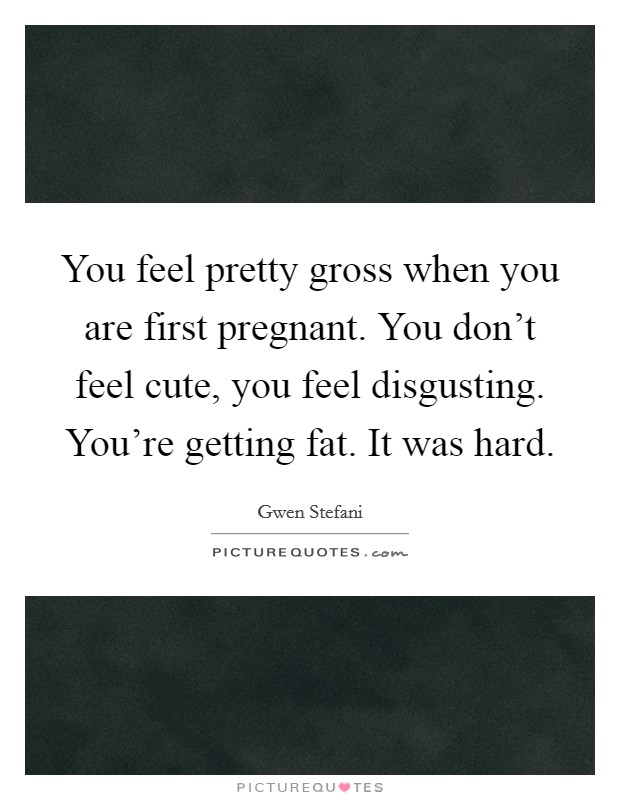 You feel pretty gross when you are first pregnant. You don't feel cute, you feel disgusting. You're getting fat. It was hard. Picture Quote #1